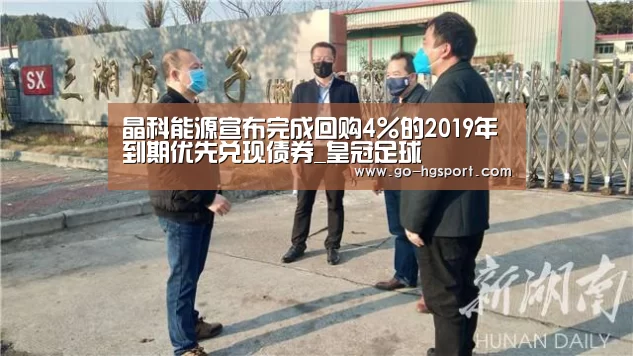 晶科能源宣布完成回购4%的2019年到期优先兑现债券_皇冠足球(图4) 皇冠体育网址